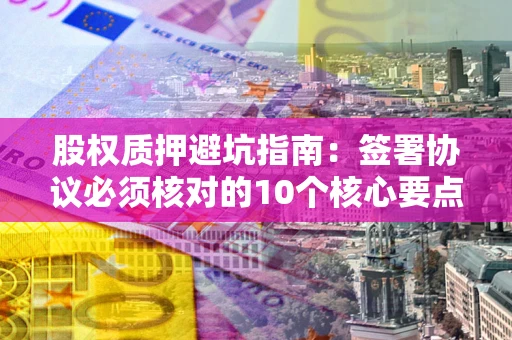 北京股权质押避坑指南:签署协议必须核对的10个核心要点 北京股权质押避坑指南:签署协议必须核对的10个核心要点
